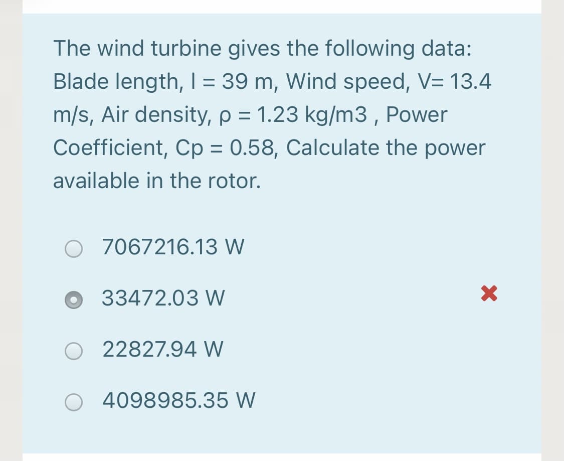 The wind turbine gives the following data:
Blade length, I = 39 m, Wind speed, V= 13.4
m/s, Air density, p = 1.23 kg/m3, Power
Coefficient, Cp = 0.58, Calculate the power
%3D
%3D
available in the rotor.
7067216.13 W
O 33472.03 W
22827.94 W
4098985.35 W
