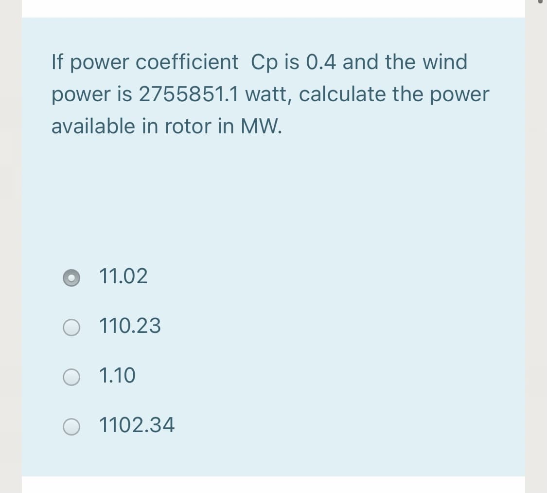 If power coefficient Cp is 0.4 and the wind
power is 2755851.1 watt, calculate the power
available in rotor in MW.
11.02
110.23
O 1.10
O 1102.34
