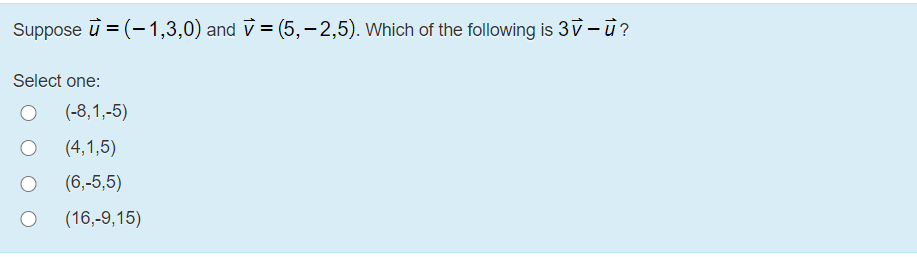 Suppose
u = (-1,3,0) and v = (5,-2,5). Which of the following is 3v - u?
Select one:
(-8,1,-5)
(4,1,5)
(6,-5,5)
(16,-9,15)
