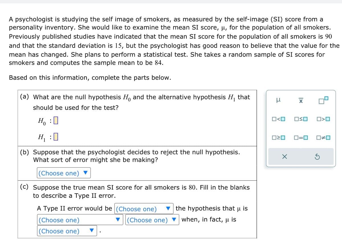 A psychologist is studying the self image of smokers, as measured by the self-image (SI) score from a
personality inventory. She would like to examine the mean SI score, u, for the population of all smokers.
Previously published studies have indicated that the mean SI score for the population of all smokers is 90
and that the standard deviation is 15, but the psychologist has good reason to believe that the value for the
mean has changed. She plans to perform a statistical test. She takes a random sample of SI scores for
smokers and computes the sample mean to be 84.
Based on this information, complete the parts below.
(a) What are the null hypothesis Ho and the alternative hypothesis H₁ that
should be used for the test?
Ho :O
H₁ :0
(b) Suppose that the psychologist decides to reject the null hypothesis.
What sort of error might she be making?
(Choose one)
(c) Suppose the true mean SI score for all smokers is 80. Fill in the blanks
to describe a Type II error.
A Type II error would be (Choose one)
(Choose one)
(Choose one)
(Choose one)
μ
the hypothesis that u is
when, in fact, u is
μ
O<O
ロミロ
X
X
OSO
0>0
0=0 0#0