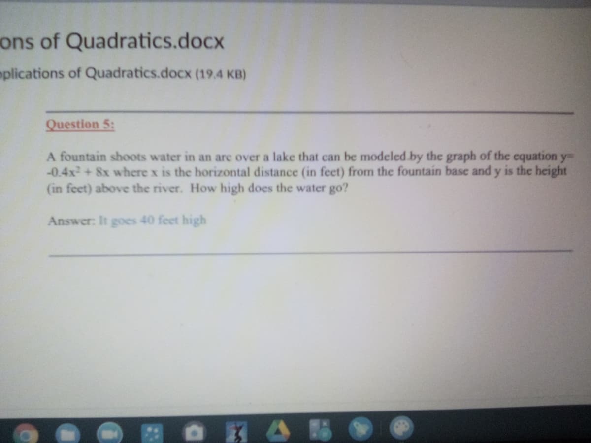 ons of Quadratics.docx
oplications of Quadratics.docx (19.4 KB)
Question 5:
A fountain shoots water in an arc over a lake that can be modeled by the graph of the cquation y
-0.4x + 8x where x is the horizontal distance (in feet) from the fountain base and y is the height
(in feet) above the river. How high does the water go?
Answer: It goes 40 feet high
