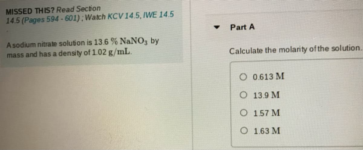 MISSED THIS? Read Section
14.5 (Pages 594-601); Watch KCV14.5, IWE 14.5
Part A
A sodium nitrate solution is 13.6 % NaNO, by
mass and has a density of 1.02 g/mL.
Calculate the molarity of the solution.
O 0613 M
O 139 M
O 157 M
O 163 M
