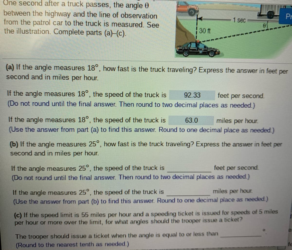 Une second after a truck passes, the angle 0
between the highway and the line of observation
from the patrol car to the truck is measured. See
the illustration. Complete parts (a)-(c).
Pr
1 sec
30 ft
(a) If the angle measures 18°, how fast is the truck traveling? Express the answer in feet per
second and in miles per hour.
If the angle measures 18°, the speed of the truck is
(Do not round until the final answer. Then round to two decimal places as needed.)
92.33
feet per second.
If the angle measures 18°, the speed of the truck is
(Use the answer from part (a) to find this answer. Round to one decimal place as needed.)
63.0
miles per hour.
(b) If the angle measures 25", how fast is the truck traveling? Express the answer in feet per
second and in miles per hour.
If the angle measures 25", the speed of the truck is
(Do not round until the final answer. Then round to two decimal places as needed.)
feet per second.
miles per hour.
If the angle measures 25°, the speed of the truck is
(Use the answer from part (b) to find this answer. Round to one decimal place as needed.)
(c) If the speed limit is 55 miles per hour and a speeding ticket is issued for speeds of 5 miles
per hour or more over the limit, for what angles should the trooper issue a ticket?
e
The trooper should issue a ticket when the angle is equal to or less than
(Round to the nearest tenth as needed.)
fe
