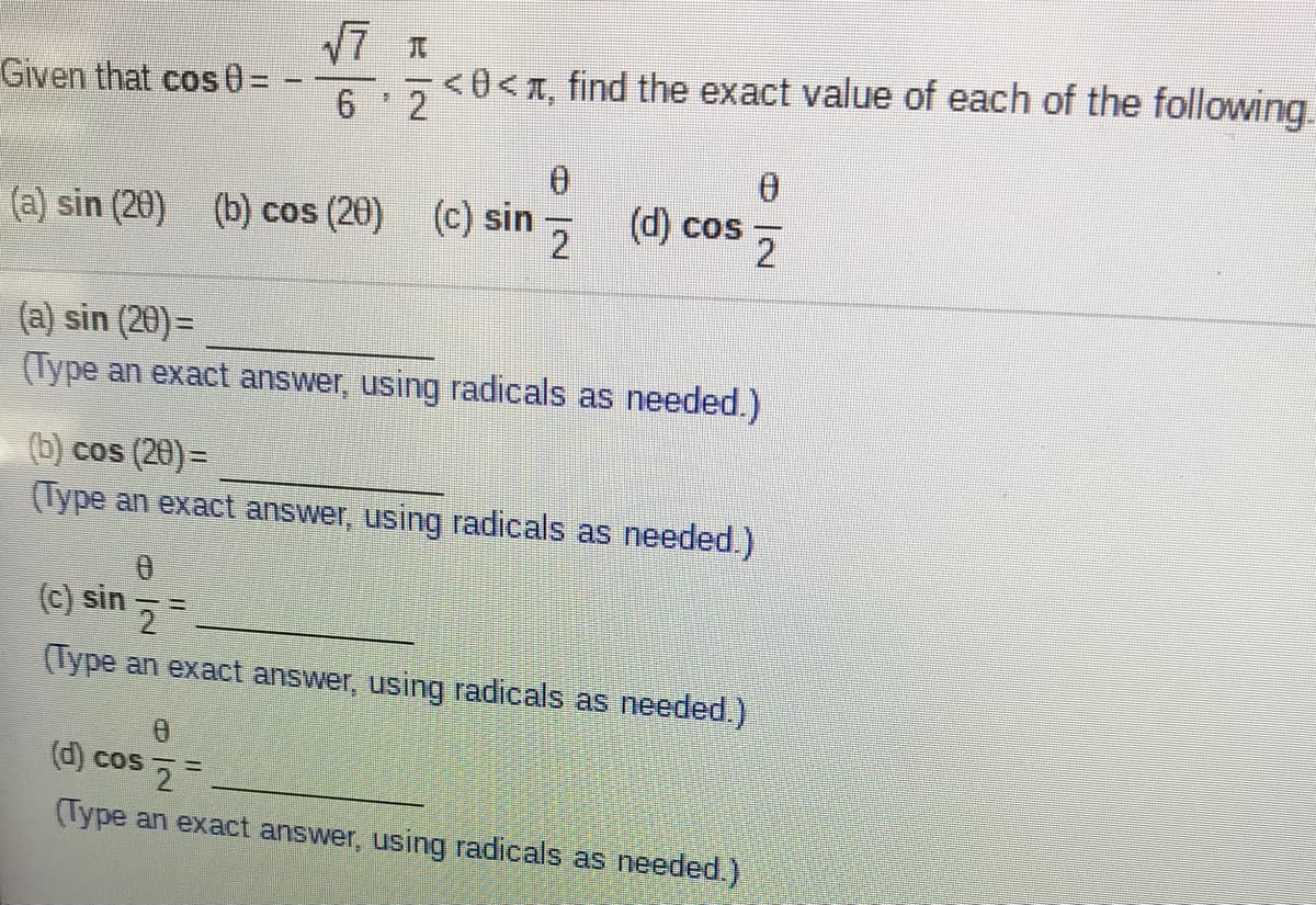 Given that cos0 =
<0<T, find the exact value of each of the following.
6 2
(a) sin (20) (b) cos (20)
(c) sin
(d) cos
(a) sin (20) =
(Type an exact answer, using radicals as needed.)
(b) cos (20)=
(Type an exact answer, using radicals as needed.)
(c) sin - =
(Type an exact answer, using radicals as needed.)
(d) cos 2-
(Type an exact answer, using radicals as eeded.)
