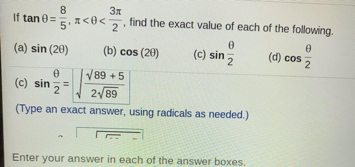 8
If tan 0 =
5'
2 ,
find the exact value of each of the following.
%3D
(a) sin (20)
(b) cos (20)
(c) sin
(d) cos
2
2
V89 +5
(c) sin
2
2/89
(Type an exact answer, using radicals as needed.)
Enter your answer in each of the answer boxes.
