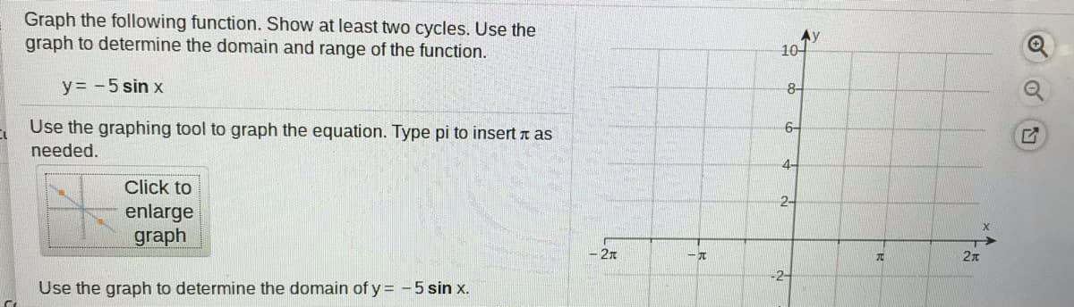 Graph the following function. Show at least two cycles. Use the
graph to determine the domain and range of the function.
Ay
10-
y= -5 sin x
8-
Use the graphing tool to graph the equation. Type pi to insert n as
6-
needed.
4-
Click to
2-
enlarge
graph
- 21
元
-2-
Use the graph to determine the domain of y = -5 sin x.
of
