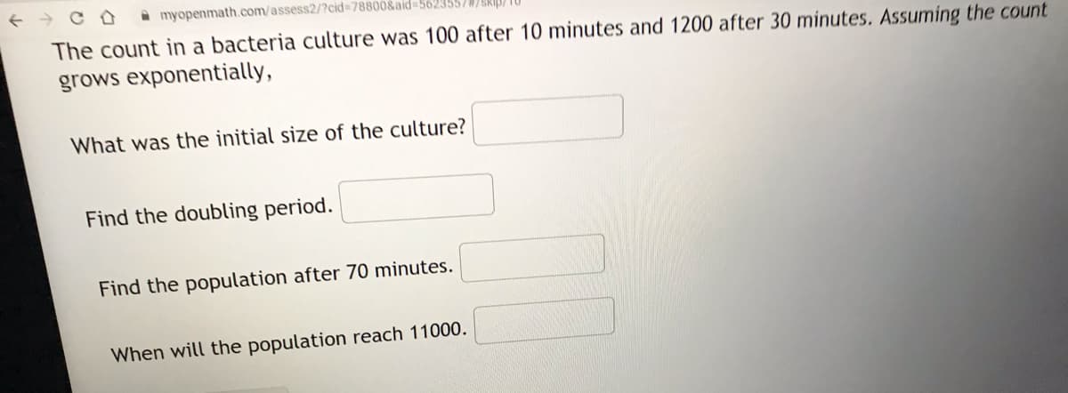 A myopenmath.com/assess2/?cid%3D78800&aid=562355//SKIB/ TU
The count in a bacteria culture was 100 after 10 minutes and 1200 after 30 minutes. Assuming the count
grows exponentially,
What was the initial size of the culture?
Find the doubling period.
Find the population after 70 minutes.
When will the population reach 11000.
