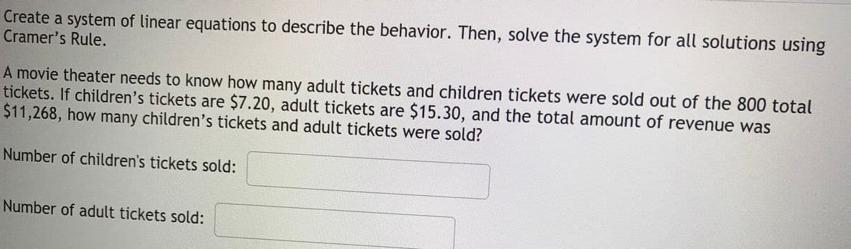 Create a system of linear equations to describe the behavior. Then, solve the system for all solutions using
Cramer's Rule.
A movie theater needs to know how many adult tickets and children tickets were sold out of the 800 total
tickets. If children's tickets are $7.20, adult tickets are $15.30, and the total amount of revenue was
$11,268, how many children's tickets and adult tickets were sold?
Number of children's tickets sold:
Number of adult tickets sold:
