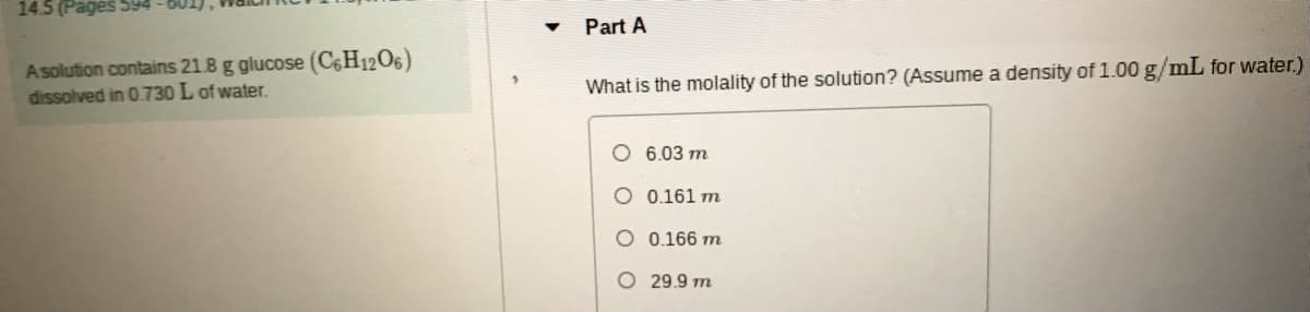 14.5 (Pages 594
Part A
Asolution contains 21.8 g glucose (C¢H12O6)
dissolved in 0.730 L of water.
What is the molality of the solution? (Assume a density of 1.00 g/mL for water.)
O 6.03 m
O 0.161 m
O 0.166 m
29.9 m
