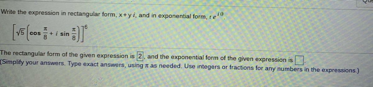 Write the expression in rectangular form, x+yi, and in exponential form,re.
16
V5
+i sin
cos
The rectangular form of the given expression is 2, and the exponential form of the given expression is
(Simplify your answers. Type exact answers, using n as needed. Use integers or fractions for any numbers in the expressions.)
