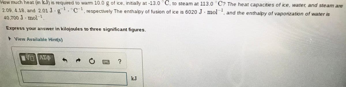 How much heat (in kJ) is required to warm 10.0 g of ice, initially at -13.0 C, to steam at 113.0 U? The heat capacities of ce, water, and steam are
2.09,4.18, and 2.01 J g.C, respectively The enthalpy of fusion of ice is 6020 J mol,
40,700 J mol
and the enthalpy of vapozation of water is
Express your answer in kilojoules to three significant figures.
View Available Hint(s)
kJ
