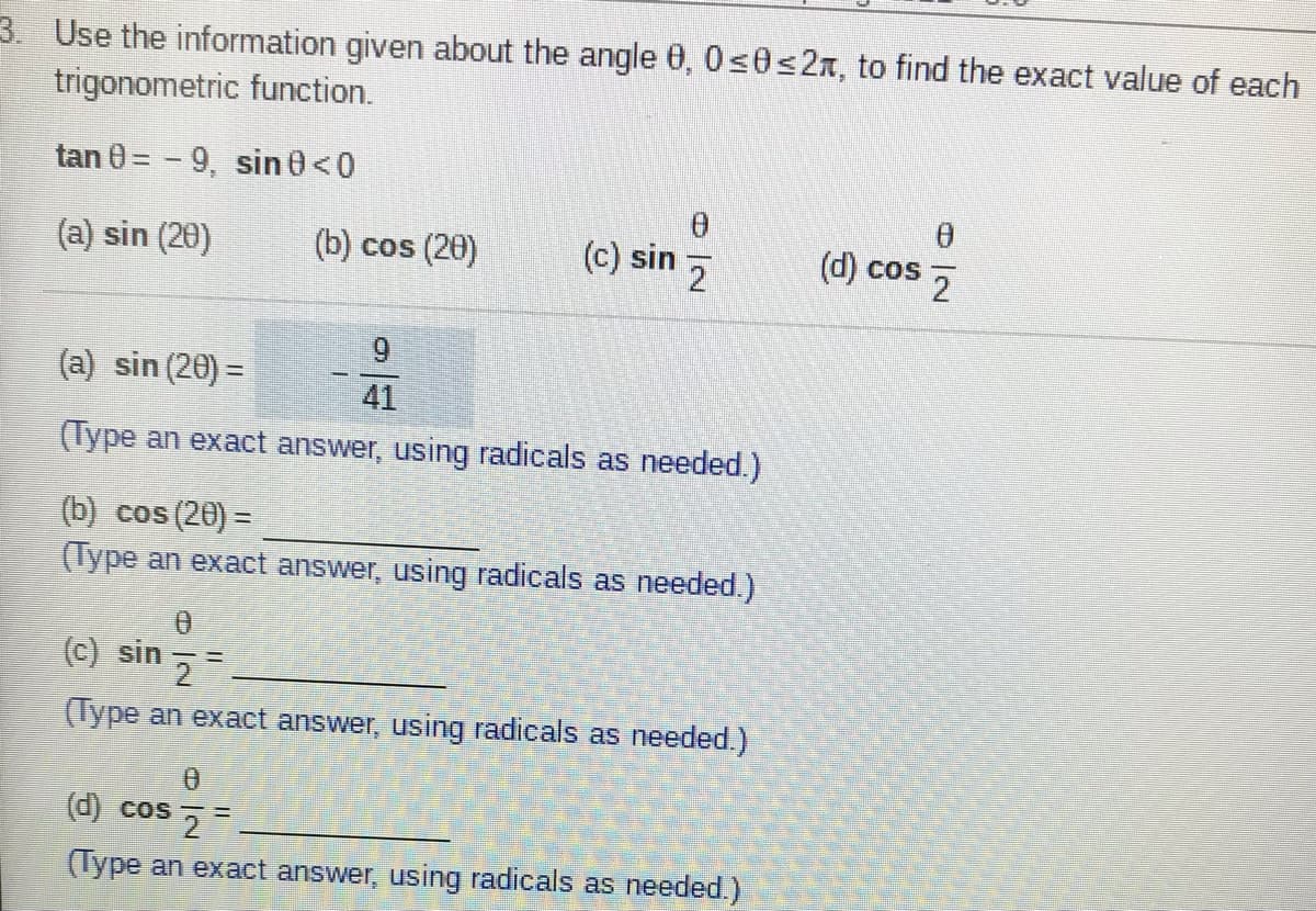 3. Use the information given about the angle 0, 0s0<2x, to find the exact value of each
trigonometric function.
tan 0 = - 9, sin 0<0
(a) sin (20)
(b) cos (20)
(c) sin z
(d) cos 2
9.
(a) sin (20) =
41
(Type an exact answer, using radicals as needed.)
(b) cos (20) =
(Type an exact answer, using radicals as needed.)
(c) sin
(Type an exact answer, using radicals as needed.)
d) cos
(Type an exact answer, using radicals as needed.)
