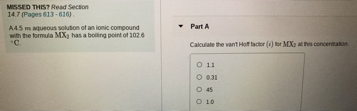 MISSED THIS? Read Section
14.7 (Pages 613 -616).
Part A
A4.5 m aqueous solution of an ionic compound
with the formula MX2 has a boiling point of 102.6
°C.
Calculate the van't Hoff factor (i) for MX2 at this concentration.
O 1.1
O 0.31
O 45
O 1.0
