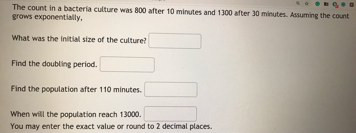 The count in a bacteria culture was 800 after 10 minutes and 1300 after 30 minutes. Assuming the count
grows exponentially,
What was the initial size of the culture?
Find the doubling period.
Find the population after 110 minutes.
When will the population reach 13000.
You may enter the exact value or round to 2 decimal places.
