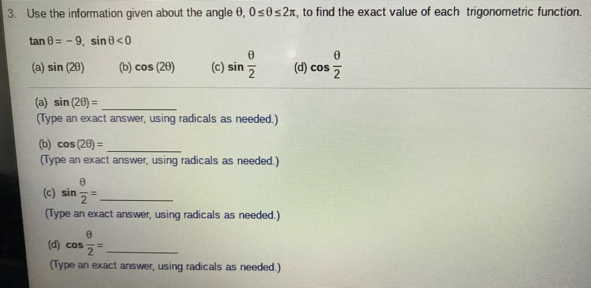 3. Use the information given about the angle 0, 0s0<2x, to find the exact value of each trigonometric function.
tan 0= -9, sin 0<0
(a) sin (20)
(b) cos (20)
(c) sin
(d) cos 5
(a) sin (20) =
(Type an exact answer, using radicals as needed.)
(b) cos (20) =
(Type an exact answer, using radicals as needed.)
(c) sin
(Type an exact answer, using radicals as needed.)
(d) cos 2
(Type an exact answer, using radicals as needed.)
