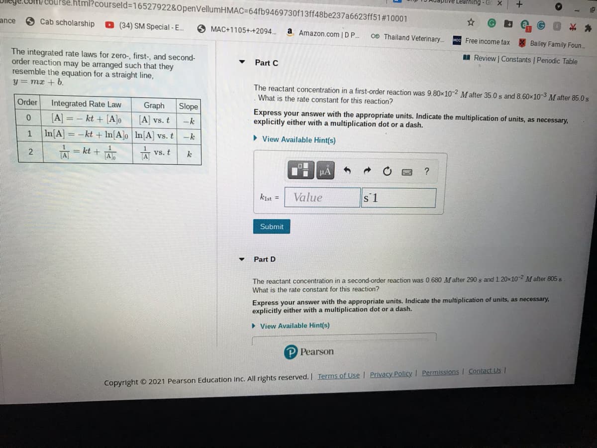 irhing - G
je.com/ course.html?courseld=16527922&OpenVellumHMAC364fb9469730f13ff48be237a6623ff51#10001
S Cab scholarship
O (34) SM Special -E..
ance
O MAC+1105++2094..
a Amazon.com | D P.
0O Thailand Veterinary..
Free income tax
Bailey Family Foun.
I Review Constants | Periodic Table
The integrated rate laws for zero-, first-, and second-
order reaction may be arranged such that they
resemble the equation for a straight line,
y = mx + b.
Part C
The reactant concentration in a first-order reaction was 9.80x10-2 Mafter 35.0s and 8.60x10-3 Mafter 85.0 s
What is the rate constant for this reaction?
Order
Integrated Rate Law
Graph
Slope
kt + [A]o
Express your answer with the appropriate units. Indicate the multiplication of units, as necessary,
explicitly either with a multiplication dot or a dash.
[A] =
[A] vs. t
ーk
1
In[A = -kt + ln[A]o In[A] vs. t
ーk
> View Available Hint(s)
= kt + Alo
[A
vs. t
k
kist =
Value
s 1
Submit
Part D
The reactant concentration in a second-order reaction was 0.680 M after 290 s and 1.20x10-2 M after 805 s
What is the rate constant for this reaction?
Express your answer with the appropriate units. Indicate the multiplication of units, as necessary,
explicitly either with a multiplication dot or a dash.
• View Available Hint(s)
P Pearson
Copyright © 2021 Pearson Education Inc. All rights reserved. Terms of Use | Privacy Policy I Permissions I Contact Us !
