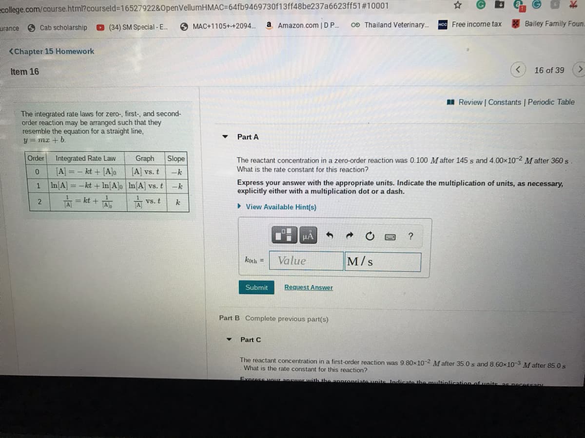 Ecollege.com/course.html?courseld%3D165279228&OpenVellumHMAC364fb9469730f13ff48be237a6623ff51#10001
urance
O Cab scholarship
O (34) SM Special - E.
O MAC+1105++2094.
a Amazon.com | DP..
0O Thailand Veterinary.
Free income tax
Bailey Family Foun.
<Chapter 15 Homework
Item 16
16 of 39
I Review | Constants | Periodic Table
The integrated rate laws for zero-, first-, and second-
order reaction may be arranged such that they
resemble the equation for a straight line,
y = mx + b.
Part A
Order
Integrated Rate Law
Graph
Slope
The reactant concentration in a zero-order reaction was 0.100 M after 145 s and 4.00x10-2 M after 360 s
[A] = - kt + [A]o
[A] vs. t
What is the rate constant for this reaction?
In[A] = -kt + In[A]o In[A] vs. t
Express your answer with the appropriate units. Indicate the multiplication of units, as necessary,
explicitly either with a multiplication dot or a dash.
1
-k
= kt +
vs. t
A
k
> View Available Hint(s)
HA
koth =
Value
M/s
Submit
Request Answer
Part B Complete previous part(s)
Part C
The reactant concentration in a first-order reaction was 9.80x 10-2 M after 35.0 s and 8.60x10-3 M after 85.0 s
What is the rate constant for this reaction?
Express vaur answer with the annronriate nits Indicate the munltinlication of units s necessan
