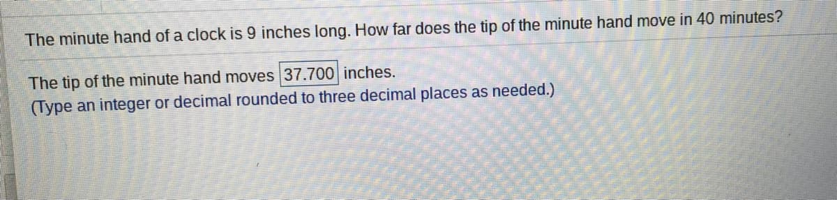 The minute hand of a clock is 9 inches long. How far does the tip of the minute hand move in 40 minutes?
The tip of the minute hand moves 37.700 inches.
(Type an integer or decimal rounded to three decimal places as needed.)
