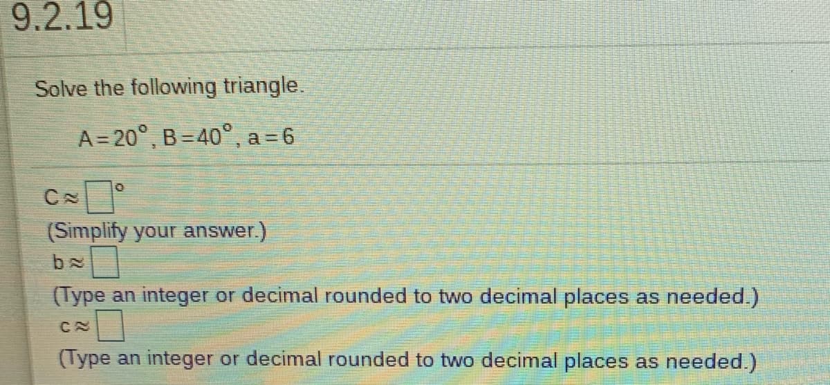9.2.19
Solve the following triangle.
A = 20°, B=40°, a= 6
(Simplify your answer.)
(Type an integer or decimal rounded to two decimal places as needed.)
CN
(Type an integer or decimal rounded to two decimal places as needed.)
