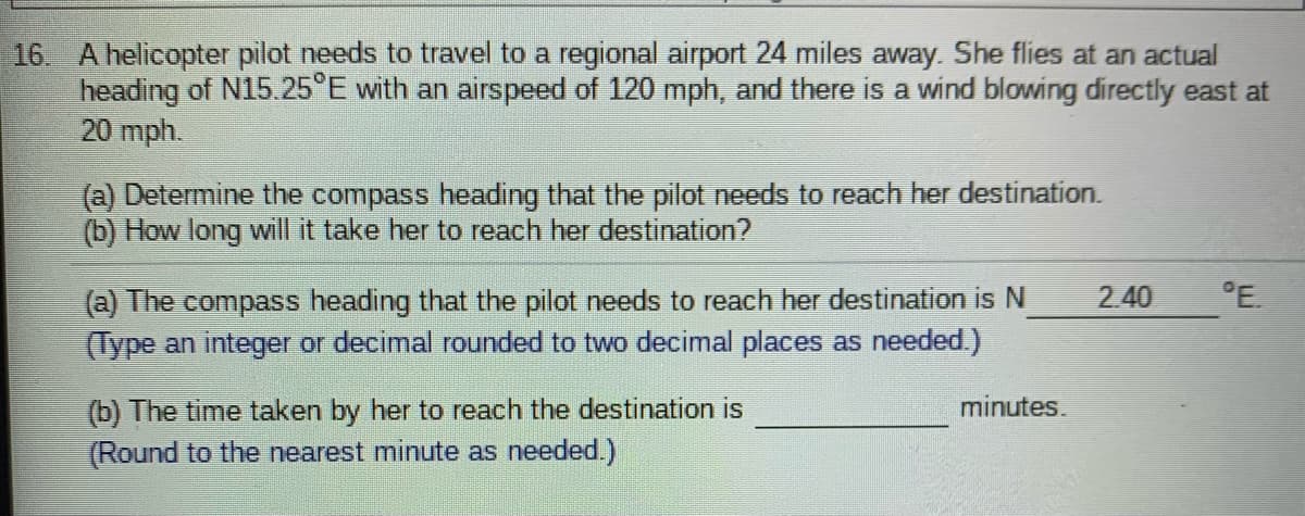 16 A helicopter pilot needs to travel to a regional airport 24 miles away. She flies at an actual
heading of N15.25°E with an airspeed of 120 mph, and there is a wind blowing directly east at
20 mph.
(a) Determine the compass heading that the pilot needs to reach her destination.
(b) How long will it take her to reach her destination?
2 40
°E.
(a) The compass heading that the pilot needs to reach her destination is N
(Type an integer or decimal rounded to two decimal places as needed.)
(b) The time taken by her to reach the destination is
minutes.
(Round to the nearest minute as needed.)
