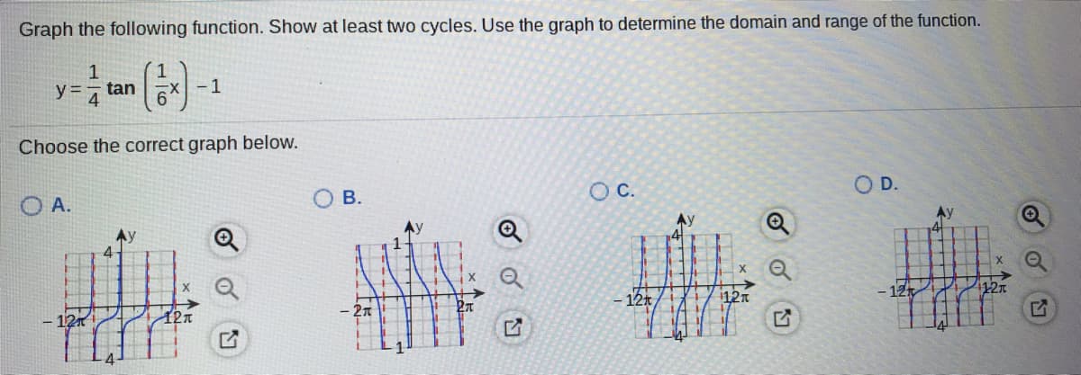 Graph the following function. Show at least two cycles. Use the graph to determine the domain and range of the function.
y 4
- 1
tan
Choose the correct graph below.
OC.
OD.
O A.
Ay
Ay
Ay
1121
- 12t
112n
- 12
12n
B.
