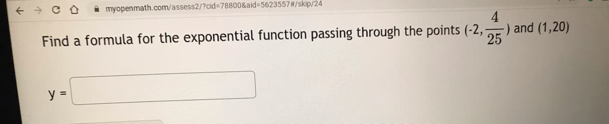 A myopenmath.com/assess2/?cid3D78800&aid%=5623557#/skip/24
Find a formula for the exponential function passing through the points (-2,
-) and (1,20)
25
y =
