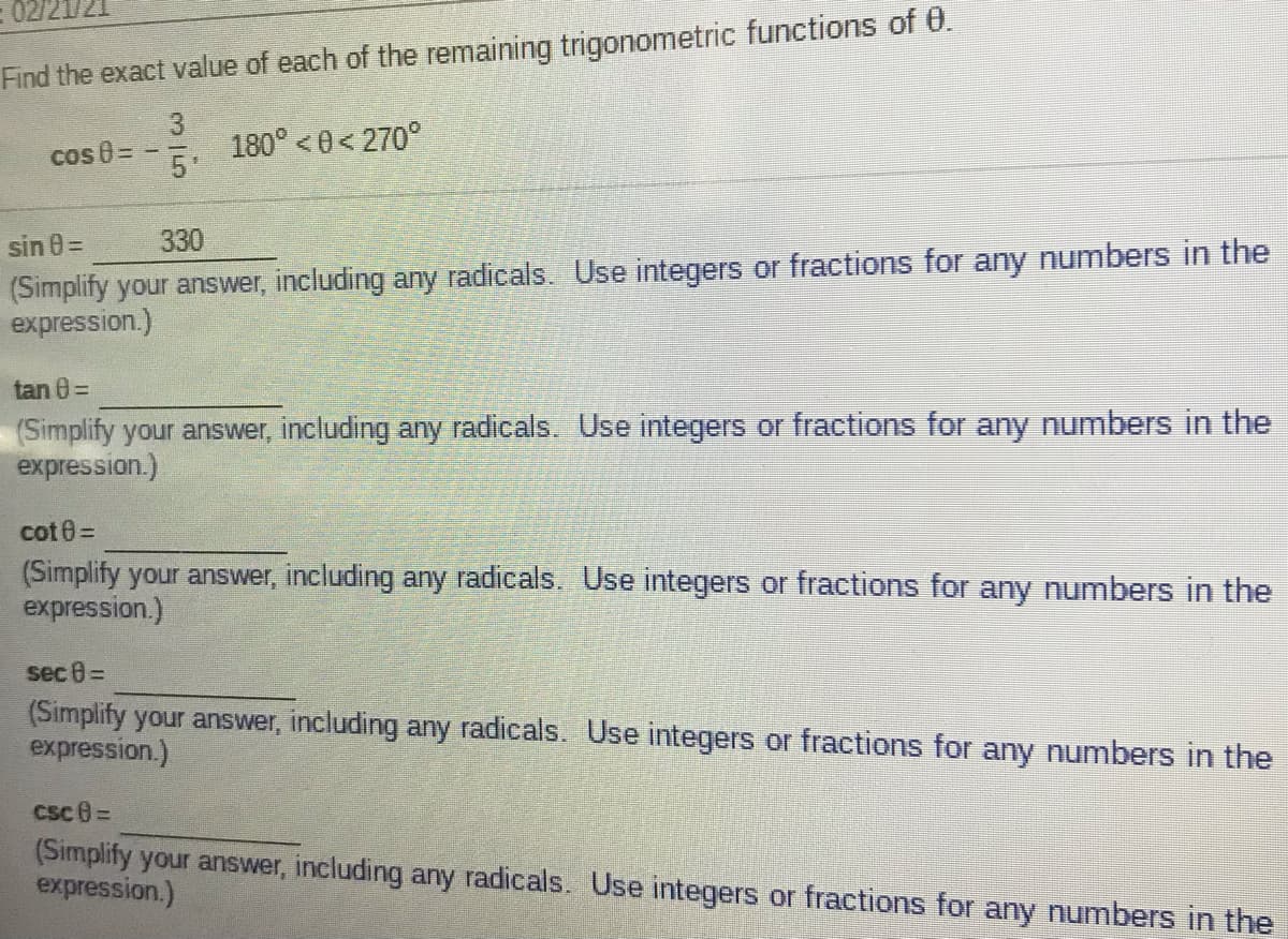 Find the exact value of each of the remaining trigonometric functions of 0.
3
180° <0< 270°
5
cos 8=
330
(Simplify your answer, including any radicals. Use integers or fractions for any numbers in the
expression.)
sin 0=
tan 8=
(Simplify your answer, including any radicals. Use integers or fractions for any numbers in the
expression.)
cot 0=
(Simplify your answer, including any radicals. Use integers or fractions for any numbers in the
expression.)
sec 0=
(Simplify your answer, including any radicals. Use integers or fractions for any numbers in the
expression.)
CSc 8=
(Simplify your answer, including any radicals. Use integers or fractions for any numbers in the
expression.)
