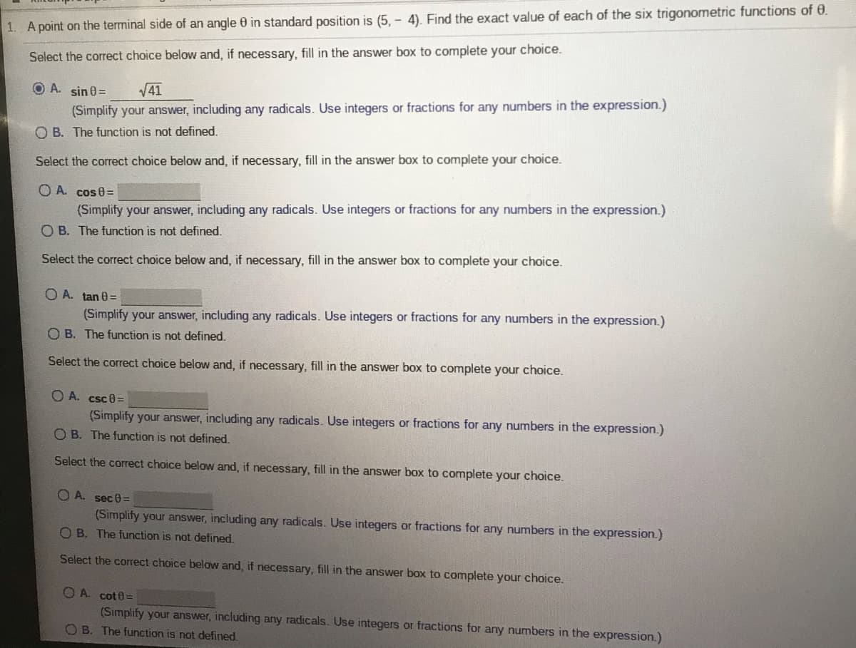 1. A point on the terminal side of an angle 0 in standard position is (5, - 4). Find the exact value of each of the six trigonometric functions of 0.
Select the correct choice below and, if necessary, fill in the answer box to complete your choice.
O A. sin 0=
V41
(Simplify your answer, including any radicals. Use integers or fractions for any numbers in the expression.)
O B. The function is not defined.
Select the correct choice below and, if necessary, fill in the answer box to complete your choice.
O A. cose=
(Simplify your answer, including any radicals. Use integers or fractions for any numbers in the expression.)
O B. The function is not defined.
Select the correct choice below and, if necessary, fill in the answer box to complete your choice.
O A. tan 0=
(Simplify your answer, including any radicals. Use integers or fractions for any numbers in the expression.)
O B. The function is not defined.
Select the correct choice below and, if necessary, fill in the answer box to complete your choice.
O A. csc8=
(Simplify your answer, including any radicals. Use integers or fractions for any numbers in the expression.)
O B. The function is not defined.
Select the correct choice below and, if necessary, fill in the answer box to complete your choice.
O A. sec0=
(Simplify your answer, including any radicals. Use integers or fractions for any numbers in the expression.)
O B. The function is not defined.
Select the correct choice below and, if necessary, fill in the answer box to complete your choice.
O A. cot0=
(Simplify your answer, including any radicals. Use integers or fractions for any numbers in the expression.)
O B. The function is not defined.
