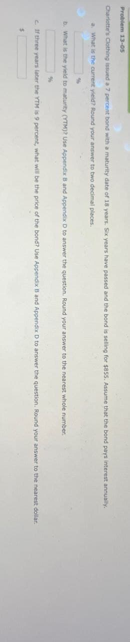 Problem 13-05
Charlotte's Clothing issued a 7 percent bond with a maturity date of 18 years. Six years have passed and the bond is selling for $855. Assume that the bond pays interest annually.
a. What is the current yield? Round your answer to two decimal places.
%
b. What is the yield to maturity (YTM)? Use Appendix B and Appendix D to answer the question. Round your answer to the nearest whole number.
%
c. If three years later the YTM is 9 percent, what will be the price of the bond? Use Appendix B and Appendix D to answer the question. Round your answer to the nearest dollar.
