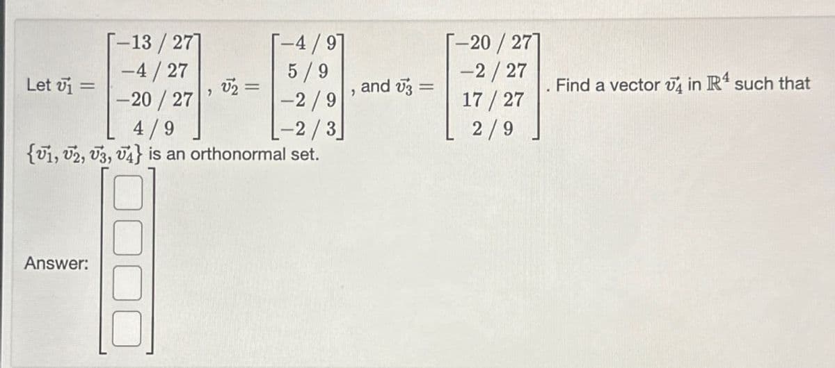 -13/27]
-4/27
-4/9
5/9
-20/27]
-2/27
Let v₁ =
√2 =
and √3 =
Find a vector in IR4 such that
-20/27
'
'
-2/9
17/27
4/9
-2/3
2/9
{1, 2, 3, 4} is an orthonormal set.
Answer: