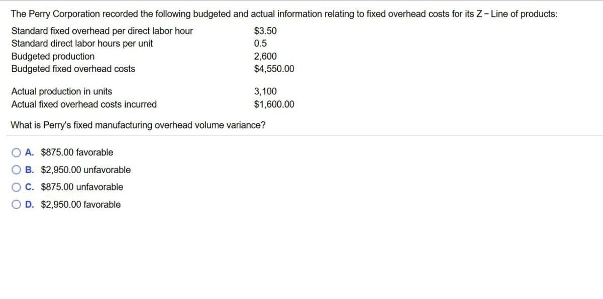 The Perry Corporation recorded the following budgeted and actual information relating to fixed overhead costs for its Z-Line of products:
Standard fixed overhead per direct labor hour
$3.50
0.5
Standard direct labor hours per unit
2,600
$4,550.00
Budgeted production
Budgeted fixed overhead costs
Actual production in units
Actual fixed overhead costs incurred
What is Perry's fixed manufacturing overhead volume variance?
3,100
$1,600.00
OA. $875.00 favorable
OB. $2,950.00 unfavorable
OC. $875.00 unfavorable
O D. $2,950.00 favorable