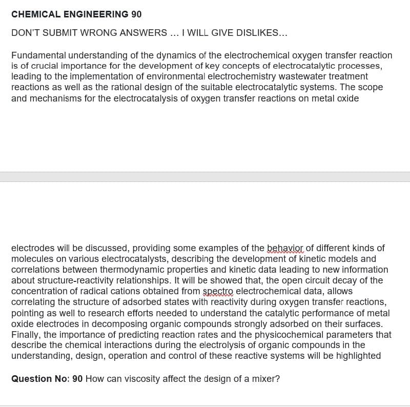 CHEMICAL ENGINEERING 90
DON'T SUBMIT WRONG ANSWERS ... I WILL GIVE DISLIKES...
Fundamental understanding of the dynamics of the electrochemical oxygen transfer reaction
is of crucial importance for the development of key concepts of electrocatalytic processes,
leading to the implementation of environmental electrochemistry wastewater treatment
reactions as well as the rational design of the suitable electrocatalytic systems. The scope
and mechanisms for the electrocatalysis of oxygen transfer reactions on metal oxide
electrodes will be discussed, providing some examples of the behavior of different kinds of
molecules on various electrocatalysts, describing the development of kinetic models and
correlations between thermodynamic properties and kinetic data leading to new information
about structure-reactivity relationships. It will be showed that, the open circuit decay of the
concentration of radical cations obtained from spectro electrochemical data, allows
correlating the structure of adsorbed states with reactivity during oxygen transfer reactions,
pointing as well to research efforts needed to understand the catalytic performance of metal
oxide electrodes in decomposing organic compounds strongly adsorbed on their surfaces.
Finally, the importance of predicting reaction rates and the physicochemical parameters that
describe the chemical interactions during the electrolysis of organic compounds in the
understanding, design, operation and control of these reactive systems will be highlighted
Question No: 90 How can viscosity affect the design of a mixer?
