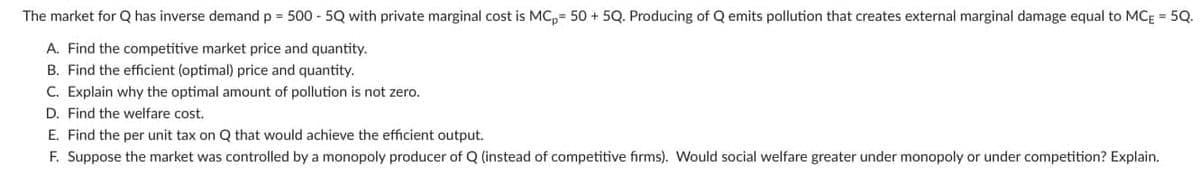 The market for Q has inverse demand p = 500 - 5Q with private marginal cost is MC, 50 +5Q. Producing of Q emits pollution that creates external marginal damage equal to MCE = 5Q.
A. Find the competitive market price and quantity.
B. Find the efficient (optimal) price and quantity.
C. Explain why the optimal amount of pollution is not zero.
D. Find the welfare cost.
E. Find the per unit tax on Q that would achieve the efficient output.
F. Suppose the market was controlled by a monopoly producer of Q (instead of competitive firms). Would social welfare greater under monopoly or under competition? Explain.