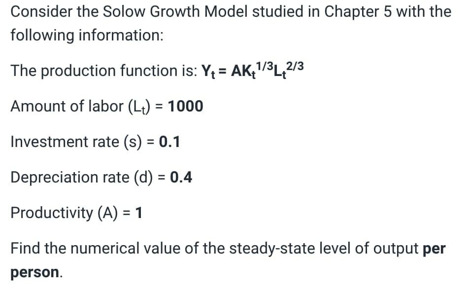 Consider the Solow Growth Model studied in Chapter 5 with the
following information:
The production function is: Y₁ = AK₁¹/³L2/3
Amount of labor (Lt) = 1000
Investment rate (s) = 0.1
Depreciation rate (d) = 0.4
Productivity (A) = 1
Find the numerical value of the steady-state level of output per
person.