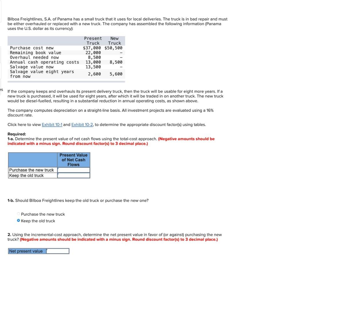 es
Bilboa Freightlines, S.A. of Panama has a small truck that it uses for local deliveries. The truck is in bad repair and must
be either overhauled or replaced with a new truck. The company has assembled the following information (Panama
uses the U.S. dollar as its currency):
Purchase cost new
Remaining book value
Overhaul needed now
Annual cash operating costs
Salvage value now
Salvage value eight years
from now
Present
Truck
$37,000 $50,500
New
Truck
22,000
Purchase the new truck
Keep the old truck
8,500
13,000 8,500
13,500
2,600
If the company keeps and overhauls its present delivery truck, then the truck will be usable for eight more years. If a
new truck is purchased, it will be used for eight years, after which it will be traded in on another truck. The new truck
would be diesel-fuelled, resulting in a substantial reduction in annual operating costs, as shown above.
The company computes depreciation on a straight-line basis.. investment projects are evaluated using a 16%
discount rate.
Click here ew Exhibit 10-1 and Exhibit 10-2, to determine the appropriate discount factor(s) using
Required:
1-a. Determine the present value of net cash flows using the total-cost approach. (Negative amounts should be
indicated with a minus sign. Round discount factor(s) to 3 decimal place.)
5,600
Present Value
of Net Cash
Flows
Purchase the new truck
O Keep the old truck
1-b. Should Bilboa Freightlines keep the old truck or purchase the new one?
2. Using the incremental-cost approach, determine the net present value in favor of (or against) purchasing the new
truck? (Negative amounts should be indicated with a minus sign. Round discount factor(s) to 3 decimal place.)
Net present value