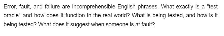 Error, fault, and failure are incomprehensible English phrases. What exactly is a "test
oracle" and how does it function in the real world? What is being tested, and how is it
being tested? What does it suggest when someone is at fault?