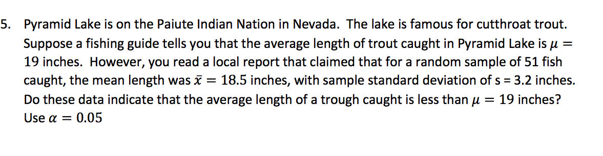 5. Pyramid Lake is on the Paiute Indian Nation in Nevada. The lake is famous for cutthroat trout.
Suppose a fishing guide tells you that the average length of trout caught in Pyramid Lake is u
19 inches. However, you read a local report that claimed that for a random sample of 51 fish
caught, the mean length was i = 18.5 inches, with sample standard deviation of s = 3.2 inches.
%3D
Do these data indicate that the average length of a trough caught is less than u =
19 inches?
Use a = 0.05
