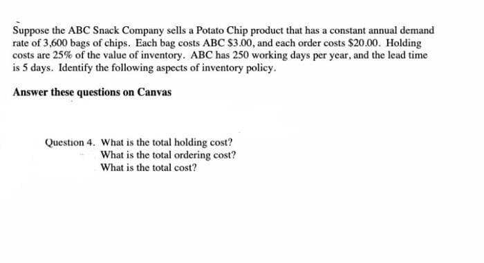 Suppose the ABC Snack Company sells a Potato Chip product that has a constant annual demand
rate of 3,600 bags of chips. Each bag costs ABC $3.00, and each order costs $20.00. Holding
costs are 25% of the value of inventory. ABC has 250 working days per year, and the lead time
is 5 days. Identify the following aspects of inventory policy.
Answer these questions on Canvas
Question 4. What is the total holding cost?
What is the total ordering cost?
What is the total cost?
