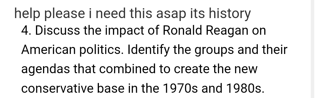 help please i need this asap its history
4. Discuss the impact of Ronald Reagan on
American politics. Identify the groups and their
agendas that combined to create the new
conservative base in the 1970s and 1980s.
