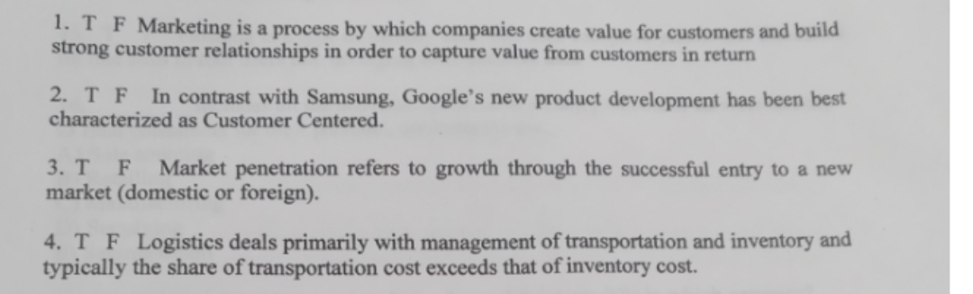 1. T F Marketing is a process by which companies create value for customers and build
strong customer relationships in order to capture value from customers in return
2. T F
characterized as Customer Centered.
In contrast with Samsung, Google's new product development has been best
3. T F
Market penetration refers to growth through the successful entry to a new
market (domestic or foreign).
4. T F Logistics deals primarily with management of transportation and inventory and
typically the share of transportation cost exceeds that of inventory cost.
