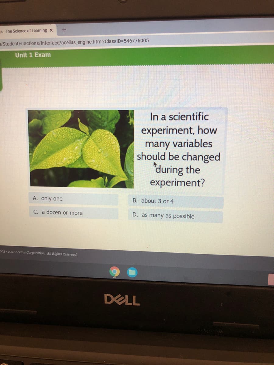 Is- The Science of Learning x
/StudentFunctions/Interface/acellus_engine.html?ClassID=546776005
Unit 1 Exam
In a scientific
experiment, how
many variables
should be changed
during the
experiment?
A. only one
B. about 3 or 4
C. a dozen or more
D. as many as possible
p03 - 2021 Acellus Corporation. All Rights Reserved.
DELL
