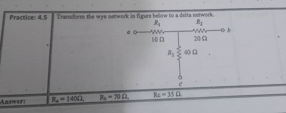 Transform the wye network in figure below to a delta network.
R2
Practice: 4.5
R1
ww o b
a o WW
10 2
20 2
R3
40 2
Rs 70 2,
Rc 35 Q.
Answer:
R=1402,
