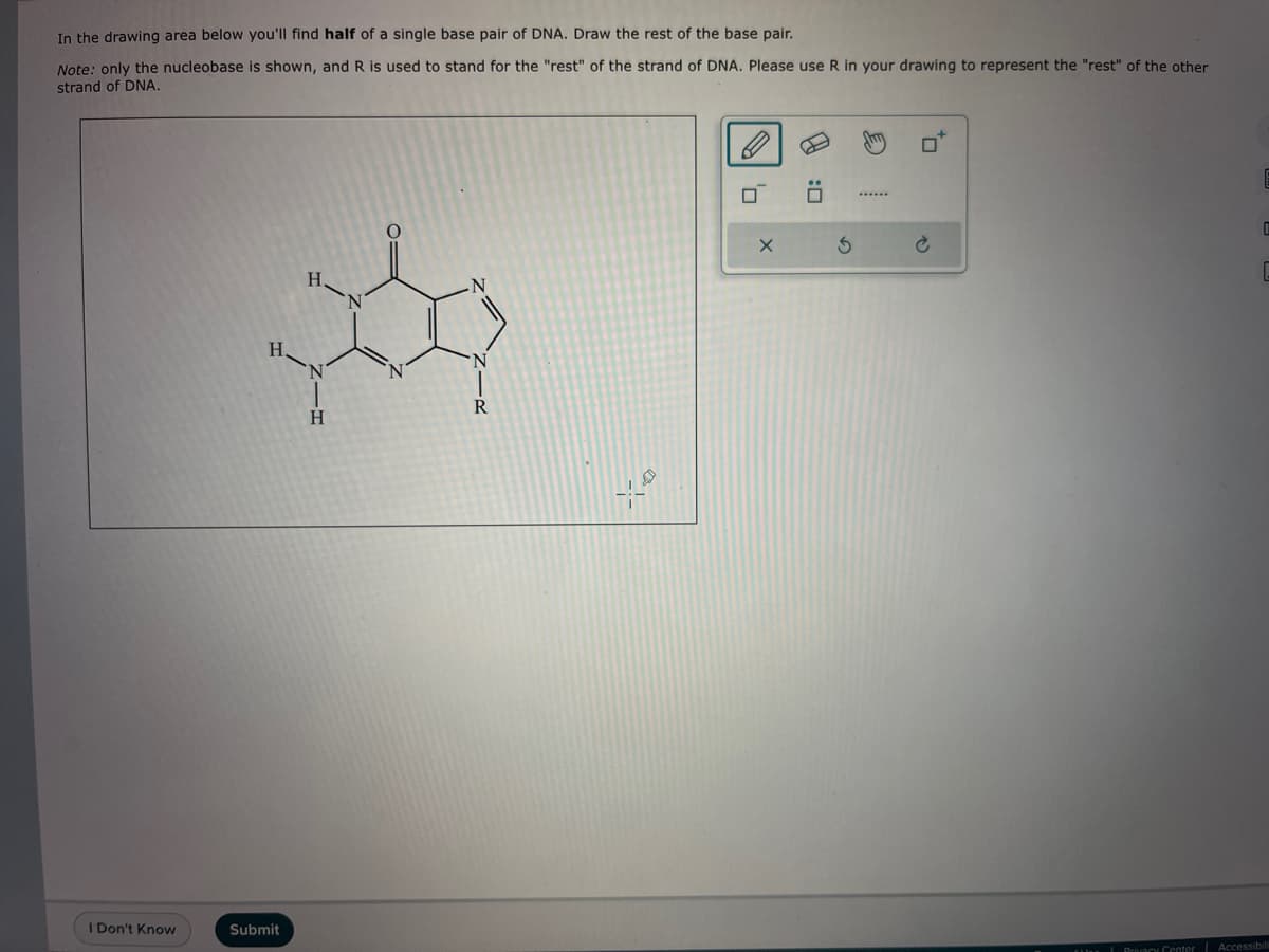 In the drawing area below you'll find half of a single base pair of DNA. Draw the rest of the base pair.
Note: only the nucleobase is shown, and R is used to stand for the "rest" of the strand of DNA. Please use R in your drawing to represent the "rest" of the other
strand of DNA.
I Don't Know
H.
Submit
H-N
H
ZIR
R
0:0
'0
X
3
to
0
Privacy Center Accessibili