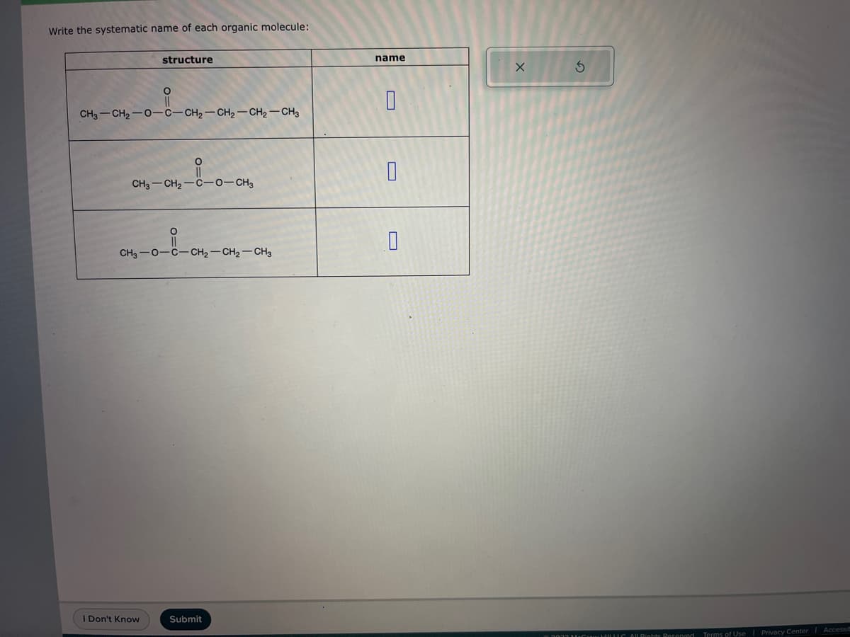 Write the systematic name of each organic molecule:
structure
O
CH3-CH₂-0-C-CH₂-CH₂-CH₂-CH3
CH3-CH₂-C-0-CH3
I Don't Know
CH3-0-C-CH₂-CH₂-CH3
Submit
name
0
0
X
3
3033 MHLC All Rights Reserved Terms of Use | Privacy Center Accessib