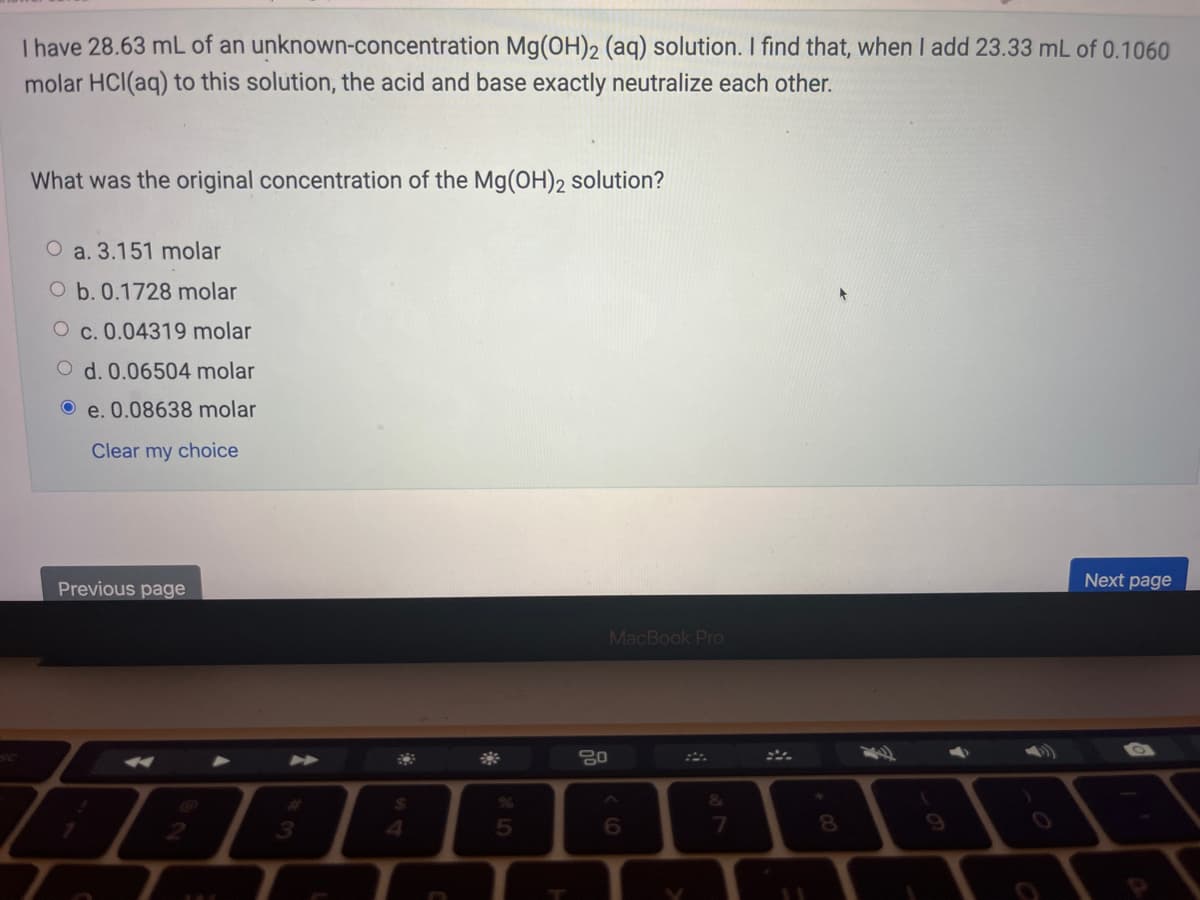 I have 28.63 mL of an
unknown-concentration Mg(OH)2 (aq) solution. I find that, when I add 23.33 mL of 0.1060
molar HCl(aq) to this solution, the acid and base exactly neutralize each other.
What was the original concentration of the Mg(OH)2 solution?
a. 3.151 molar
O b. 0.1728 molar
c. 0.04319 molar
d. 0.06504 molar
e. 0.08638 molar
Clear my choice
Previous page
Z
3
$
4
n
5
80
MacBook Pro
6
&
11
8
Next page