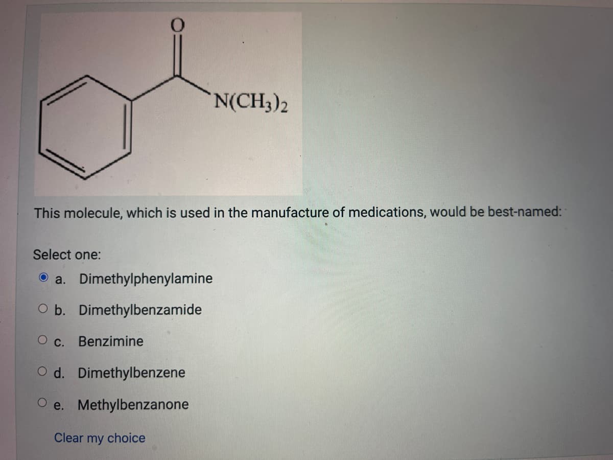 *N(CH3)2
This molecule, which is used in the manufacture of medications, would be best-named:
Select one:
a.
Dimethylphenylamine
O b. Dimethylbenzamide
O C. Benzimine
Od. Dimethylbenzene
Oe. Methylbenzanone
Clear my choice