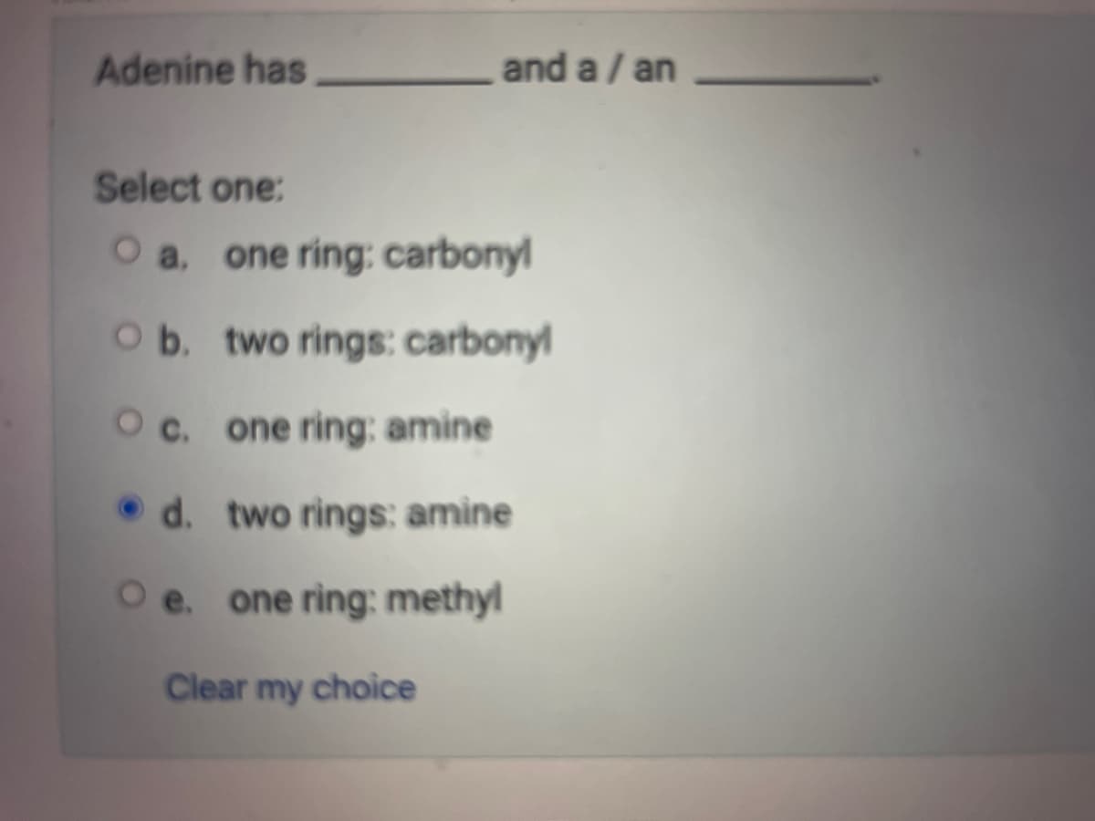 Adenine has
and a / an
Select one:
O a. one ring: carbonyl
O b. two rings: carbonyl
O c.
one ring; amine
d.
two rings: amine
O e. one ring: methyl
Clear my choice