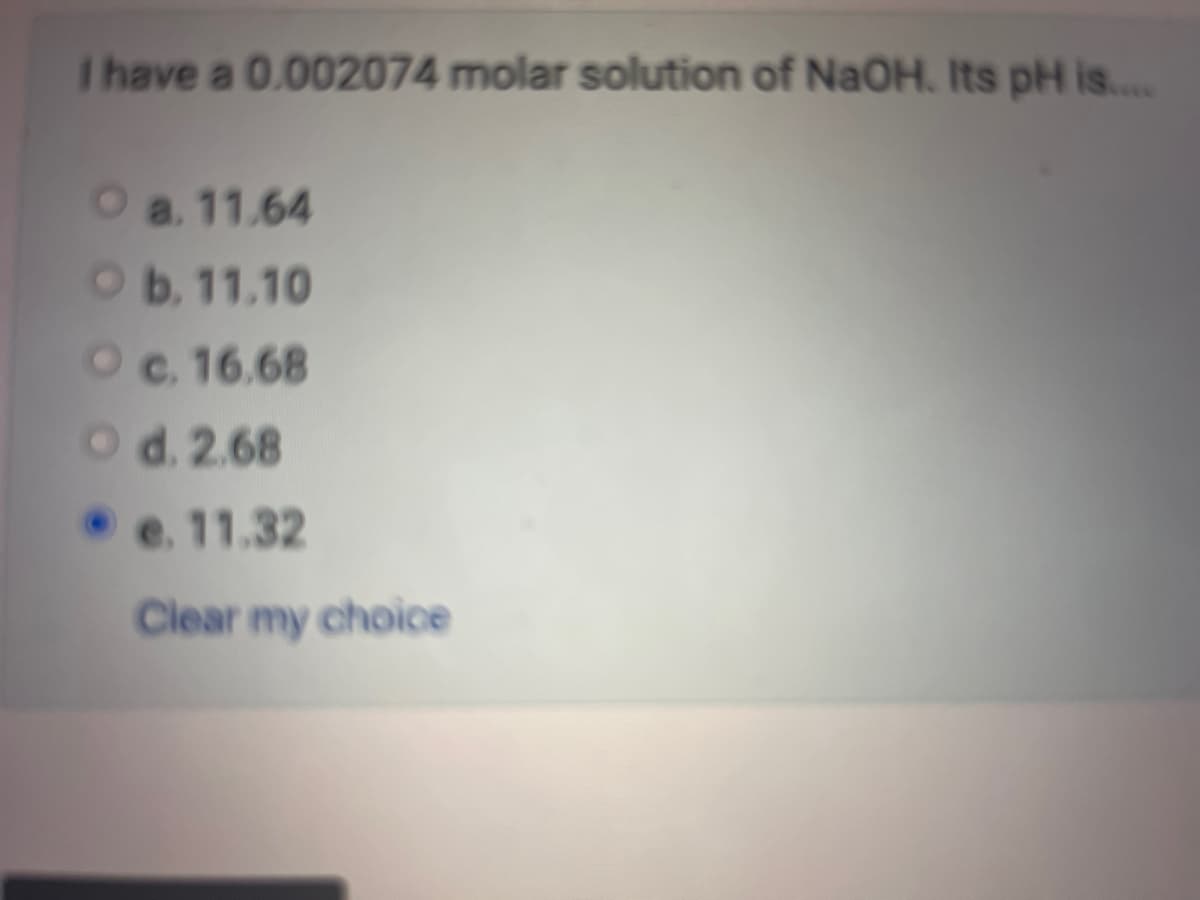 I have a 0.002074 molar solution of NaOH. Its pH is....
Ⓒa. 11.64
b. 11.10
O c. 16.68
Od. 2.68
e. 11.32
Clear my choice