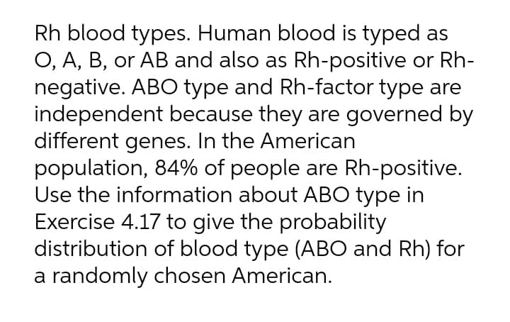 Rh blood types. Human blood is typed as
O, A, B, or AB and also as Rh-positive or Rh-
negative. ABO type and Rh-factor type are
independent because they are governed by
different genes. In the American
population, 84% of people are Rh-positive.
Use the information about ABO type in
Exercise 4.17 to give the probability
distribution of blood type (AB0 and Rh) for
a randomly chosen American.
