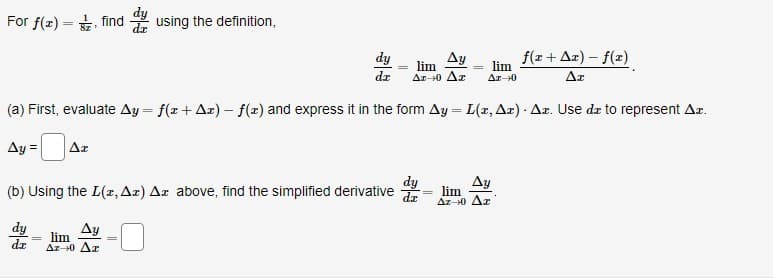 For f(x) – tz, find du using the definition,
=
Δy
f(x + Δz) - f(x)
lim
Δε 10 Δε
Δε
(a) First, evaluate Ay = f(x + Ar) - f(x) and express it in the form Ay = L(r, Ar) - Ar. Use da to represent Az.
Ag =
Δε
dy
dz
dy
(b) Using the L(1, Ax) Az above, find the simplified derivative d
dy
Δy
lim
Δε0 Δε
lim
Δ110
Δy
lim
Δε-0 Δε